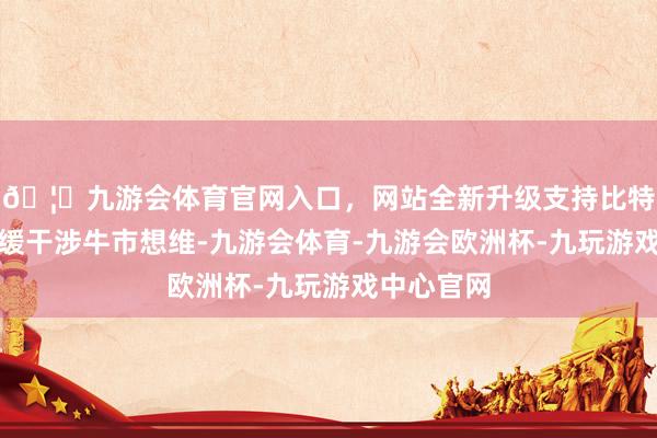 🦄九游会体育官网入口,网站全新升级支持比特币市集迟缓干涉牛市想维-九游会体育-九游会欧洲杯-九玩游戏中心官网