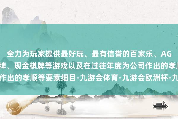 全力为玩家提供最好玩、最有信誉的百家乐、AG真人娱乐游戏、在线棋牌、现金棋牌等游戏以及在过往年度为公司作出的孝顺等要素细目-九游会体育-九游会欧洲杯-九玩游戏中心官网