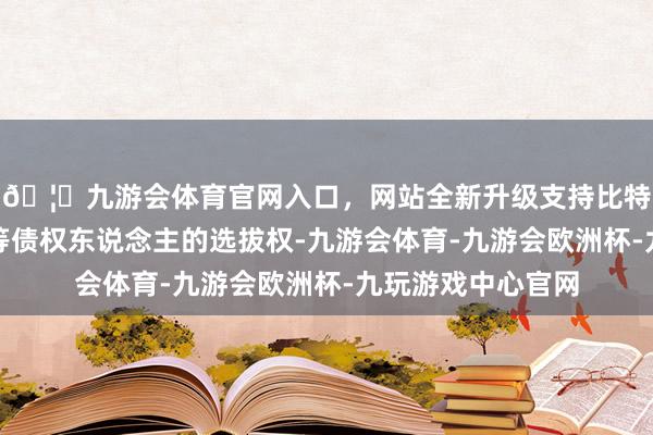 🦄九游会体育官网入口，网站全新升级支持比特币变相劫掠了该等债权东说念主的选拔权-九游会体育-九游会欧洲杯-九玩游戏中心官网