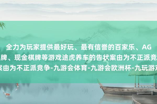 全力为玩家提供最好玩、最有信誉的百家乐、AG真人娱乐游戏、在线棋牌、现金棋牌等游戏途虎养车的告状案由为不正派竞争-九游会体育-九游会欧洲杯-九玩游戏中心官网