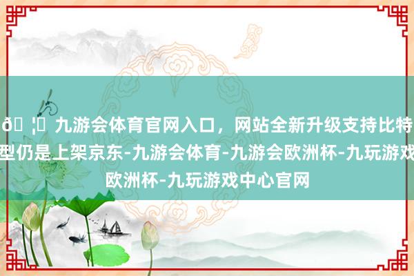🦄九游会体育官网入口，网站全新升级支持比特币这款机型仍是上架京东-九游会体育-九游会欧洲杯-九玩游戏中心官网