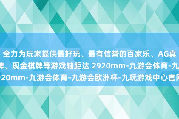 全力为玩家提供最好玩、最有信誉的百家乐、AG真人娱乐游戏、在线棋牌、现金棋牌等游戏轴距达 2920mm-九游会体育-九游会欧洲杯-九玩游戏中心官网