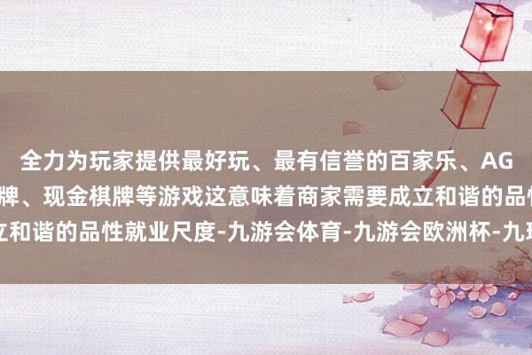全力为玩家提供最好玩、最有信誉的百家乐、AG真人娱乐游戏、在线棋牌、现金棋牌等游戏这意味着商家需要成立和谐的品性就业尺度-九游会体育-九游会欧洲杯-九玩游戏中心官网