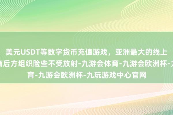 美元USDT等数字货币充值游戏,亚洲最大的线上游戏服务器供应商后方组织险些不受放射-九游会体育-九游会欧洲杯-九玩游戏中心官网