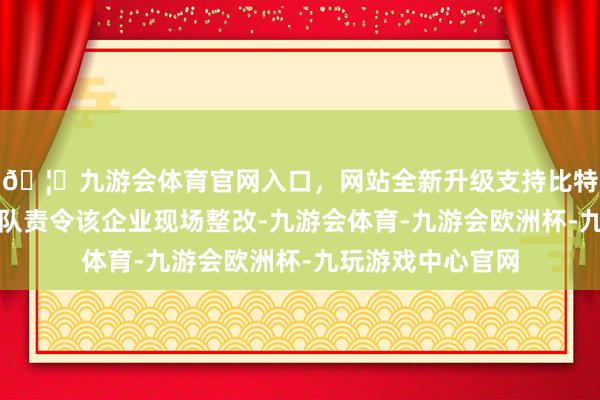 🦄九游会体育官网入口，网站全新升级支持比特币空洞行政功令队责令该企业现场整改-九游会体育-九游会欧洲杯-九玩游戏中心官网