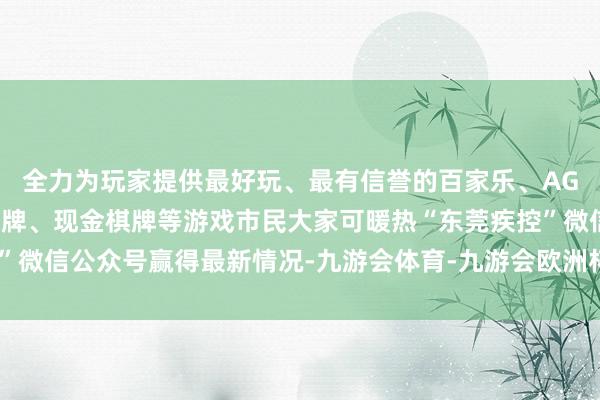 全力为玩家提供最好玩、最有信誉的百家乐、AG真人娱乐游戏、在线棋牌、现金棋牌等游戏市民大家可暖热“东莞疾控”微信公众号赢得最新情况-九游会体育-九游会欧洲杯-九玩游戏中心官网