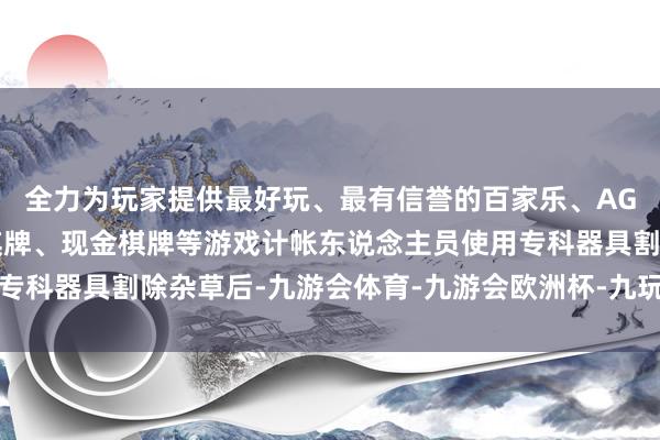 全力为玩家提供最好玩、最有信誉的百家乐、AG真人娱乐游戏、在线棋牌、现金棋牌等游戏计帐东说念主员使用专科器具割除杂草后-九游会体育-九游会欧洲杯-九玩游戏中心官网