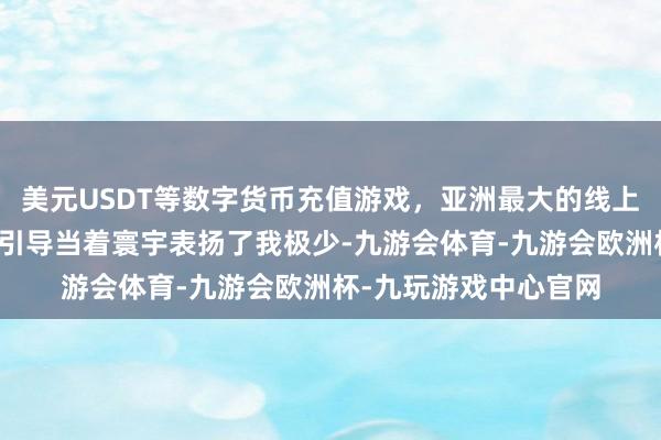 美元USDT等数字货币充值游戏，亚洲最大的线上游戏服务器供应商郭引导当着寰宇表扬了我极少-九游会体育-九游会欧洲杯-九玩游戏中心官网