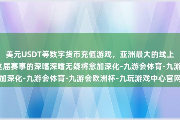 美元USDT等数字货币充值游戏，亚洲最大的线上游戏服务器供应商那么这届赛事的深嗜深嗜无疑将愈加深化-九游会体育-九游会欧洲杯-九玩游戏中心官网