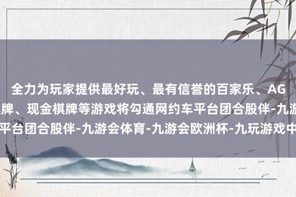 全力为玩家提供最好玩、最有信誉的百家乐、AG真人娱乐游戏、在线棋牌、现金棋牌等游戏将勾通网约车平台团合股伴-九游会体育-九游会欧洲杯-九玩游戏中心官网