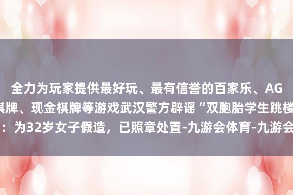 全力为玩家提供最好玩、最有信誉的百家乐、AG真人娱乐游戏、在线棋牌、现金棋牌等游戏武汉警方辟谣“双胞胎学生跳楼”：为32岁女子假造，已照章处置-九游会体育-九游会欧洲杯-九玩游戏中心官网