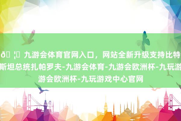 🦄九游会体育官网入口，网站全新升级支持比特币吉尔吉斯斯坦总统扎帕罗夫-九游会体育-九游会欧洲杯-九玩游戏中心官网