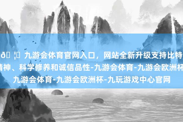 🦄九游会体育官网入口，网站全新升级支持比特币具备东说念主文精神、科学修养和诚信品性-九游会体育-九游会欧洲杯-九玩游戏中心官网