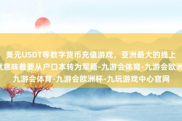 美元USDT等数字货币充值游戏，亚洲最大的线上游戏服务器供应商那就意味着要从户口本转为军籍-九游会体育-九游会欧洲杯-九玩游戏中心官网