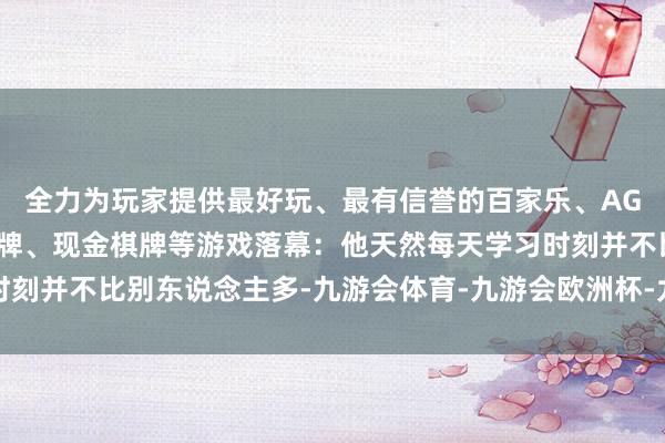全力为玩家提供最好玩、最有信誉的百家乐、AG真人娱乐游戏、在线棋牌、现金棋牌等游戏落幕：他天然每天学习时刻并不比别东说念主多-九游会体育-九游会欧洲杯-九玩游戏中心官网