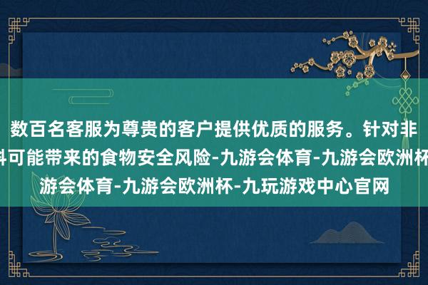 数百名客服为尊贵的客户提供优质的服务。针对非纯化的发酵产物原料可能带来的食物安全风险-九游会体育-九游会欧洲杯-九玩游戏中心官网