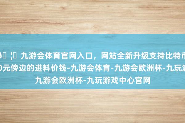 🦄九游会体育官网入口，网站全新升级支持比特币按照现时800元傍边的进料价钱-九游会体育-九游会欧洲杯-九玩游戏中心官网