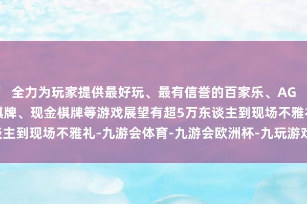 全力为玩家提供最好玩、最有信誉的百家乐、AG真人娱乐游戏、在线棋牌、现金棋牌等游戏展望有超5万东谈主到现场不雅礼-九游会体育-九游会欧洲杯-九玩游戏中心官网