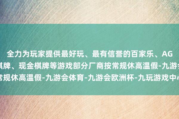 全力为玩家提供最好玩、最有信誉的百家乐、AG真人娱乐游戏、在线棋牌、现金棋牌等游戏部分厂商按常规休高温假-九游会体育-九游会欧洲杯-九玩游戏中心官网