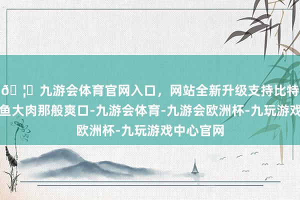 🦄九游会体育官网入口，网站全新升级支持比特币不是大鱼大肉那般爽口-九游会体育-九游会欧洲杯-九玩游戏中心官网