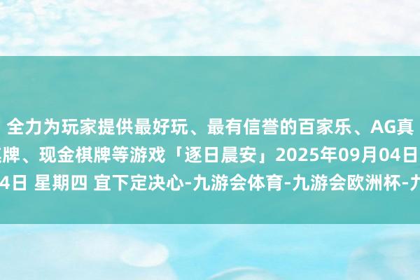 全力为玩家提供最好玩、最有信誉的百家乐、AG真人娱乐游戏、在线棋牌、现金棋牌等游戏「逐日晨安」2025年09月04日 星期四 宜下定决心-九游会体育-九游会欧洲杯-九玩游戏中心官网