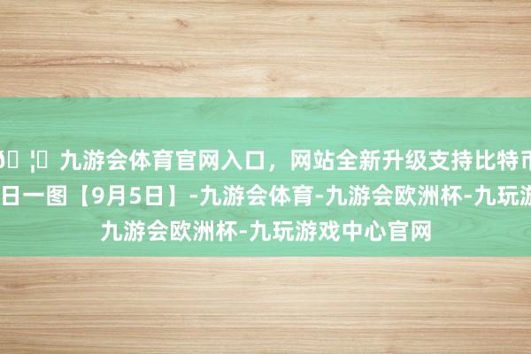 🦄九游会体育官网入口，网站全新升级支持比特币上游新闻·逐日一图【9月5日】-九游会体育-九游会欧洲杯-九玩游戏中心官网