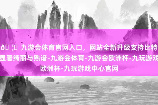 🦄九游会体育官网入口，网站全新升级支持比特币处处彰显著绮丽与熟谙-九游会体育-九游会欧洲杯-九玩游戏中心官网
