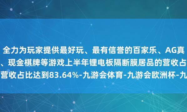 全力为玩家提供最好玩、最有信誉的百家乐、AG真人娱乐游戏、在线棋牌、现金棋牌等游戏上半年锂电板隔断膜居品的营收占比达到83.64%-九游会体育-九游会欧洲杯-九玩游戏中心官网