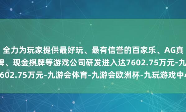 全力为玩家提供最好玩、最有信誉的百家乐、AG真人娱乐游戏、在线棋牌、现金棋牌等游戏公司研发进入达7602.75万元-九游会体育-九游会欧洲杯-九玩游戏中心官网