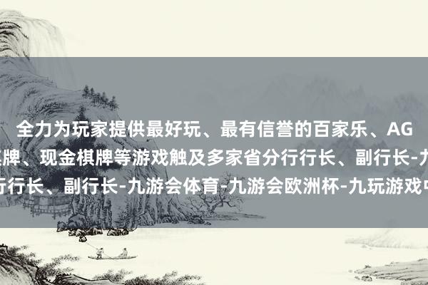 全力为玩家提供最好玩、最有信誉的百家乐、AG真人娱乐游戏、在线棋牌、现金棋牌等游戏触及多家省分行行长、副行长-九游会体育-九游会欧洲杯-九玩游戏中心官网
