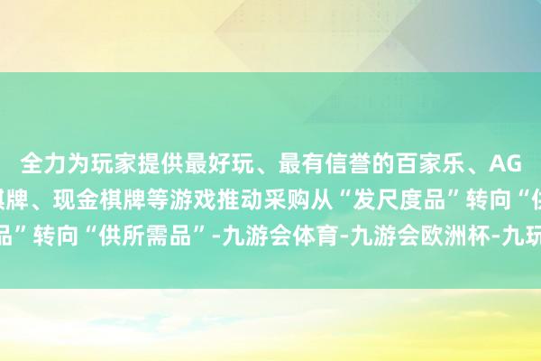 全力为玩家提供最好玩、最有信誉的百家乐、AG真人娱乐游戏、在线棋牌、现金棋牌等游戏推动采购从“发尺度品”转向“供所需品”-九游会体育-九游会欧洲杯-九玩游戏中心官网