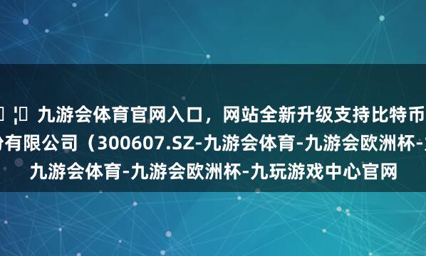 🦄九游会体育官网入口，网站全新升级支持比特币广东拓斯达科技股份有限公司（300607.SZ-九游会体育-九游会欧洲杯-九玩游戏中心官网