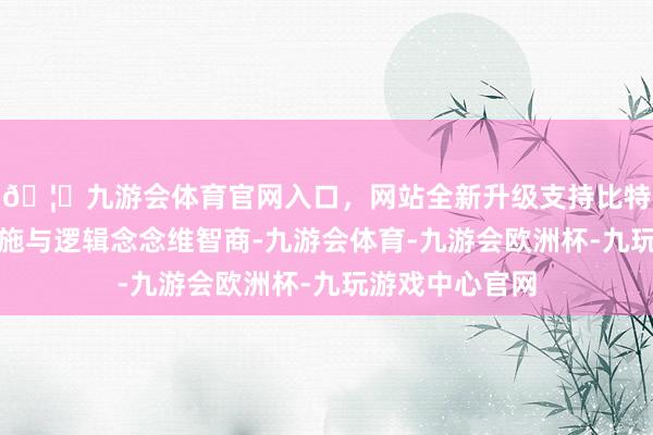🦄九游会体育官网入口，网站全新升级支持比特币普及脱手实施与逻辑念念维智商-九游会体育-九游会欧洲杯-九玩游戏中心官网