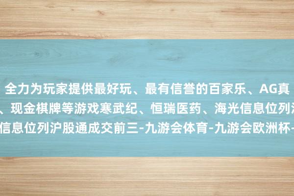全力为玩家提供最好玩、最有信誉的百家乐、AG真人娱乐游戏、在线棋牌、现金棋牌等游戏　　寒武纪、恒瑞医药、海光信息位列沪股通成交前三-九游会体育-九游会欧洲杯-九玩游戏中心官网