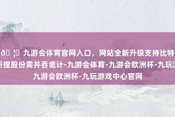 🦄九游会体育官网入口，网站全新升级支持比特币上述股东所捏股份需并吞诡计-九游会体育-九游会欧洲杯-九玩游戏中心官网
