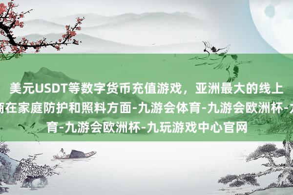 美元USDT等数字货币充值游戏，亚洲最大的线上游戏服务器供应商在家庭防护和照料方面-九游会体育-九游会欧洲杯-九玩游戏中心官网