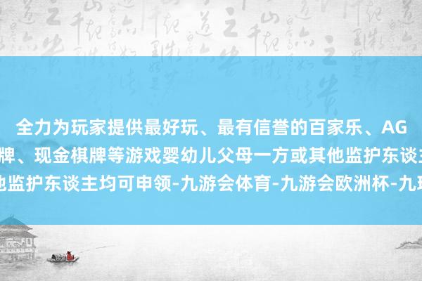 全力为玩家提供最好玩、最有信誉的百家乐、AG真人娱乐游戏、在线棋牌、现金棋牌等游戏婴幼儿父母一方或其他监护东谈主均可申领-九游会体育-九游会欧洲杯-九玩游戏中心官网