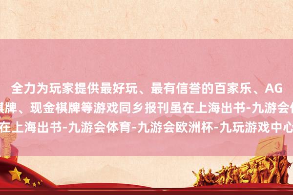 全力为玩家提供最好玩、最有信誉的百家乐、AG真人娱乐游戏、在线棋牌、现金棋牌等游戏同乡报刊虽在上海出书-九游会体育-九游会欧洲杯-九玩游戏中心官网