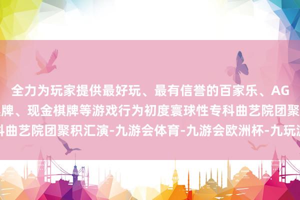 全力为玩家提供最好玩、最有信誉的百家乐、AG真人娱乐游戏、在线棋牌、现金棋牌等游戏行为初度寰球性专科曲艺院团聚积汇演-九游会体育-九游会欧洲杯-九玩游戏中心官网