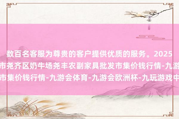 数百名客服为尊贵的客户提供优质的服务。2025年9月24日山西省临汾市尧齐区奶牛场尧丰农副家具批发市集价钱行情-九游会体育-九游会欧洲杯-九玩游戏中心官网