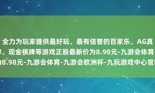 全力为玩家提供最好玩、最有信誉的百家乐、AG真人娱乐游戏、在线棋牌、现金棋牌等游戏正股最新价为8.98元-九游会体育-九游会欧洲杯-九玩游戏中心官网