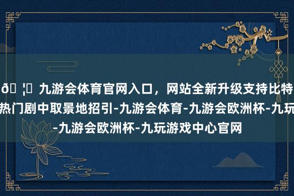 🦄九游会体育官网入口，网站全新升级支持比特币不少搭客被热门剧中取景地招引-九游会体育-九游会欧洲杯-九玩游戏中心官网