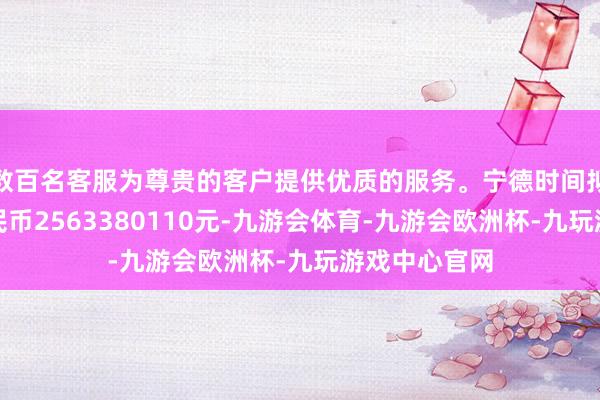 数百名客服为尊贵的客户提供优质的服务。宁德时间拟增资东谈主民币2563380110元-九游会体育-九游会欧洲杯-九玩游戏中心官网