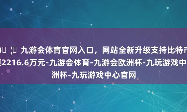 🦄九游会体育官网入口,网站全新升级支持比特币成交额2216.6万元-九游会体育-九游会欧洲杯-九玩游戏中心官网