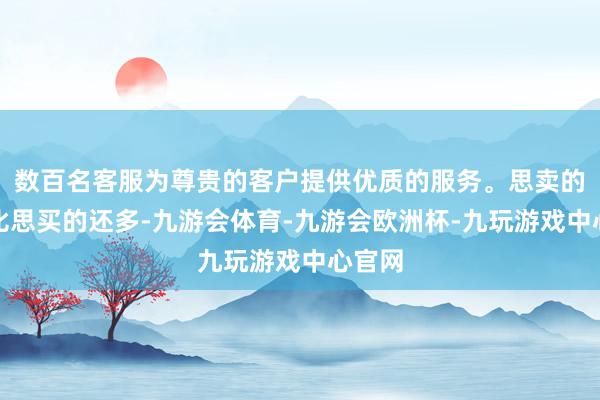 数百名客服为尊贵的客户提供优质的服务。思卖的票据比思买的还多-九游会体育-九游会欧洲杯-九玩游戏中心官网