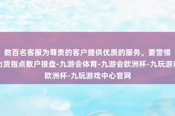数百名客服为尊贵的客户提供优质的服务。要警惕是主力在出货指点散户接盘-九游会体育-九游会欧洲杯-九玩游戏中心官网