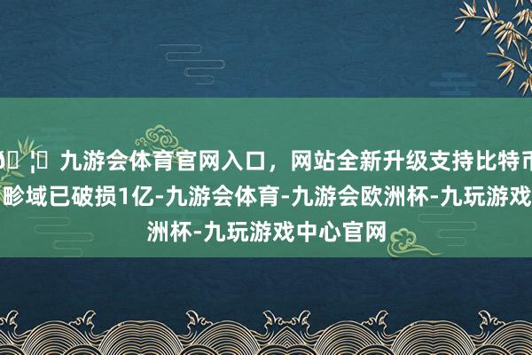 🦄九游会体育官网入口，网站全新升级支持比特币现在用户畛域已破损1亿-九游会体育-九游会欧洲杯-九玩游戏中心官网