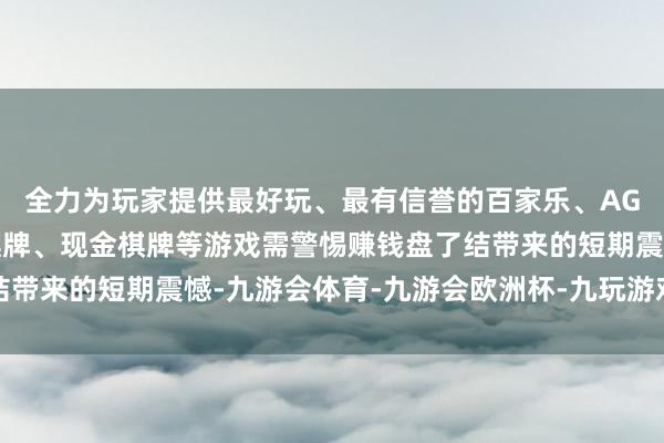全力为玩家提供最好玩、最有信誉的百家乐、AG真人娱乐游戏、在线棋牌、现金棋牌等游戏需警惕赚钱盘了结带来的短期震憾-九游会体育-九游会欧洲杯-九玩游戏中心官网