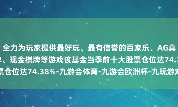 全力为玩家提供最好玩、最有信誉的百家乐、AG真人娱乐游戏、在线棋牌、现金棋牌等游戏该基金当季前十大股票仓位达74.38%-九游会体育-九游会欧洲杯-九玩游戏中心官网