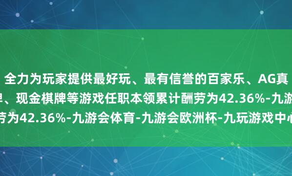 全力为玩家提供最好玩、最有信誉的百家乐、AG真人娱乐游戏、在线棋牌、现金棋牌等游戏任职本领累计酬劳为42.36%-九游会体育-九游会欧洲杯-九玩游戏中心官网